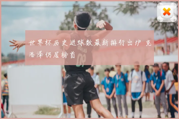 世界杯历史进球数最新排行出炉 克洛泽仍居榜首