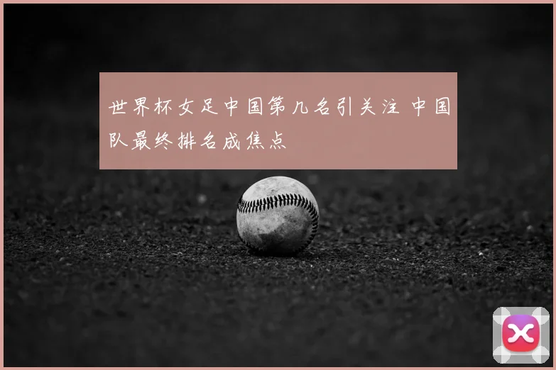 世界杯女足中国第几名引关注 中国队最终排名成焦点