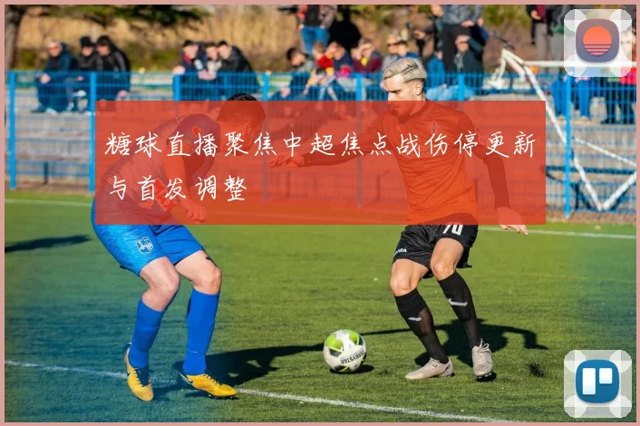 糖球直播聚焦中超焦点战伤停更新与首发调整