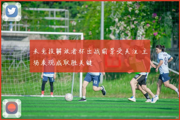 米竞技解放者杯出战前景受关注 主场表现成取胜关键