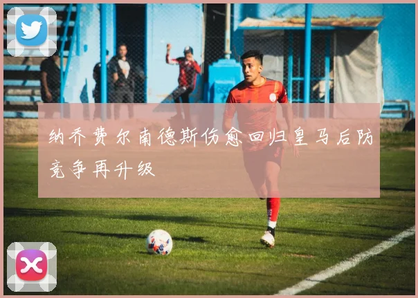 纳乔费尔南德斯伤愈回归皇马后防竞争再升级
