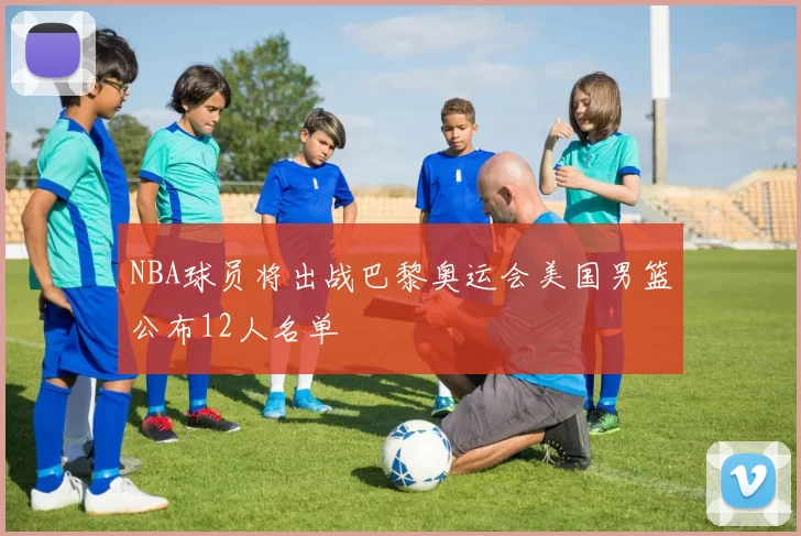 NBA球员将出战巴黎奥运会美国男篮公布12人名单