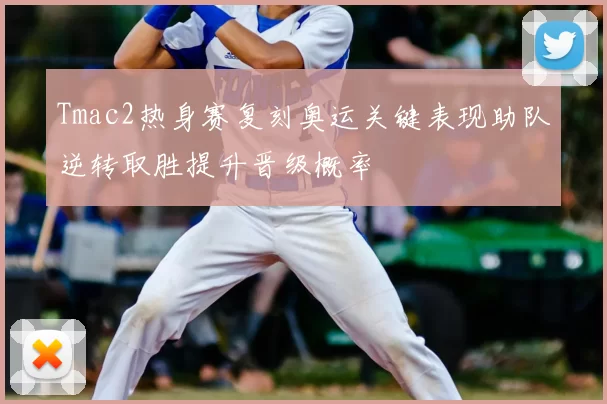 Tmac2热身赛复刻奥运关键表现助队逆转取胜提升晋级概率