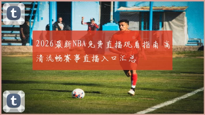 2026最新NBA免费直播观看指南 高清流畅赛事直播入口汇总