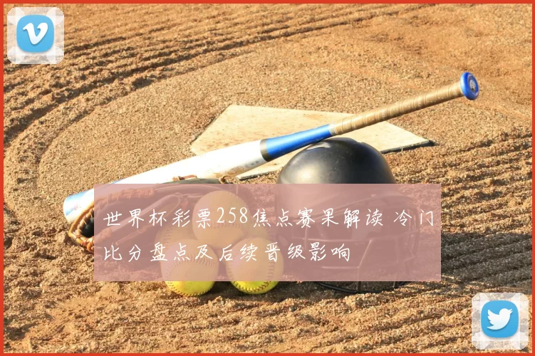 世界杯彩票258焦点赛果解读 冷门比分盘点及后续晋级影响