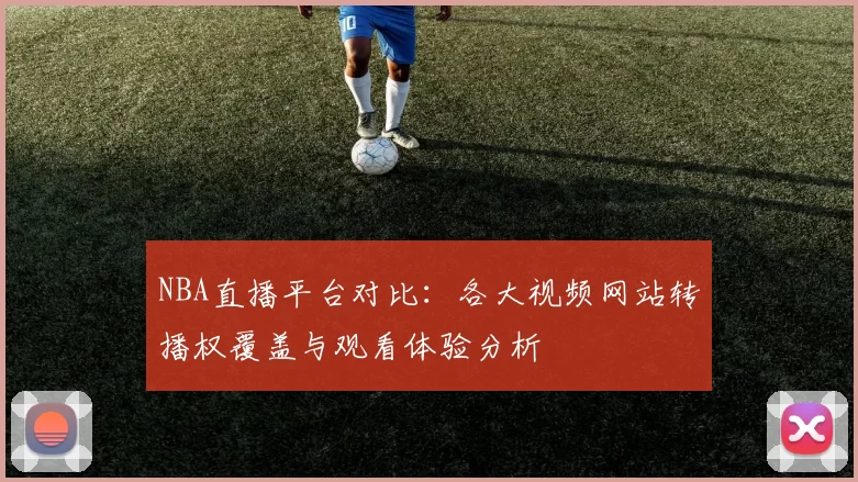 NBA直播平台对比:各大视频网站转播权覆盖与观看体验分析