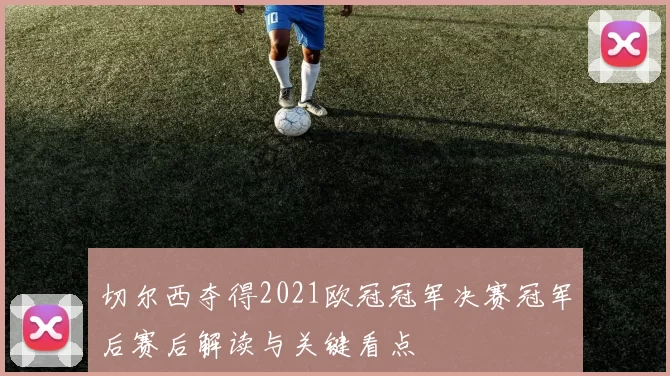 切尔西夺得2021欧冠冠军决赛冠军后赛后解读与关键看点