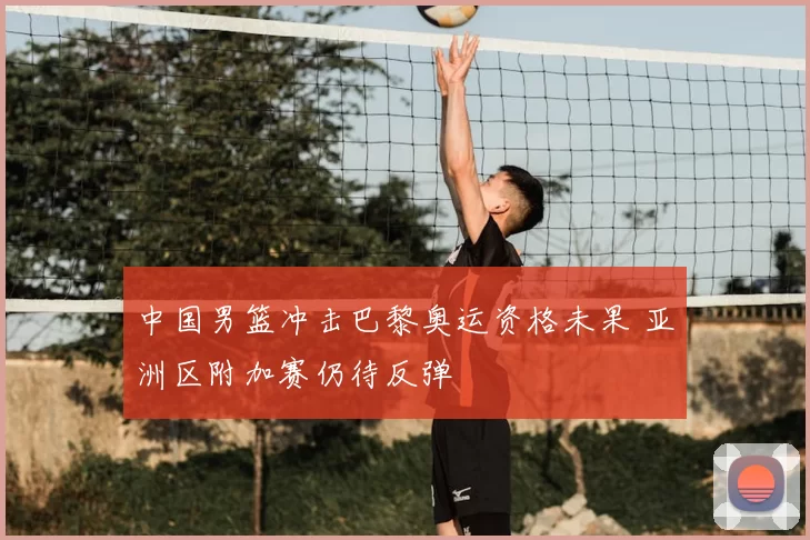 中国男篮冲击巴黎奥运资格未果 亚洲区附加赛仍待反弹