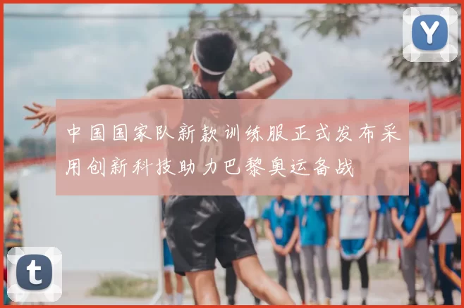 中国国家队新款训练服正式发布采用创新科技助力巴黎奥运备战