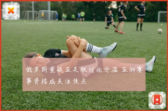 俄罗斯重返亚足联讨论升温 亚洲赛事资格成关注焦点