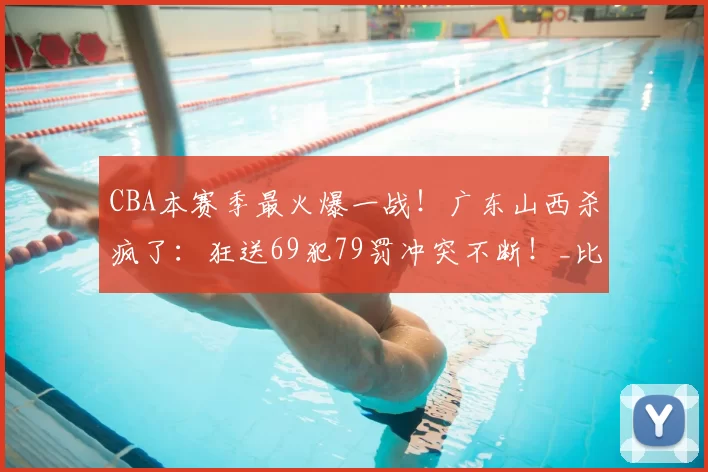 CBA本赛季最火爆一战！广东山西杀疯了：狂送69犯79罚冲突不断！_比赛_1_NBA