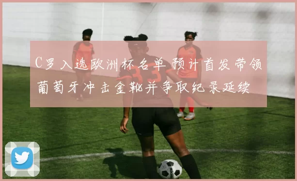 C罗入选欧洲杯名单 预计首发带领葡萄牙冲击金靴并争取纪录延续