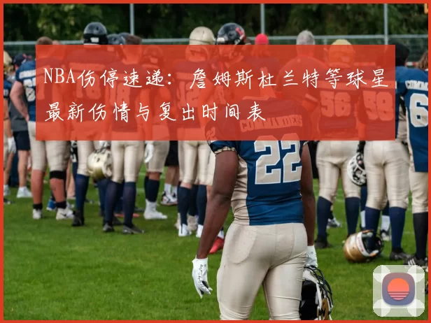 NBA伤停速递：詹姆斯杜兰特等球星最新伤情与复出时间表