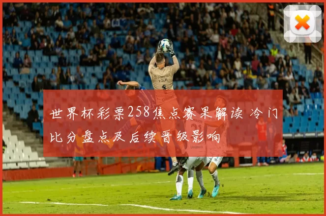 世界杯彩票258焦点赛果解读 冷门比分盘点及后续晋级影响