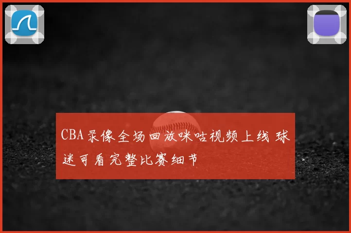 CBA录像全场回放咪咕视频上线 球迷可看完整比赛细节