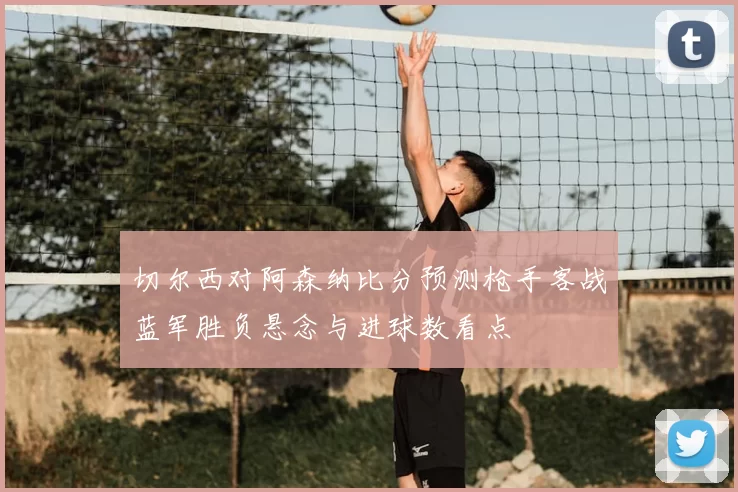 切尔西对阿森纳比分预测枪手客战蓝军胜负悬念与进球数看点