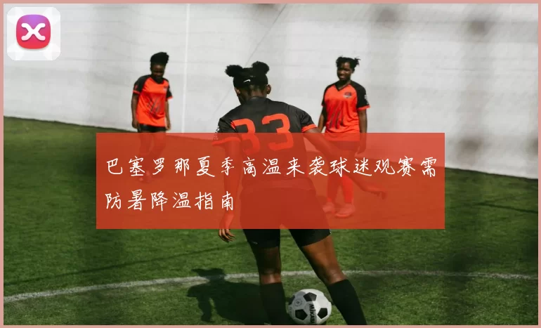 巴塞罗那夏季高温来袭球迷观赛需防暑降温指南
