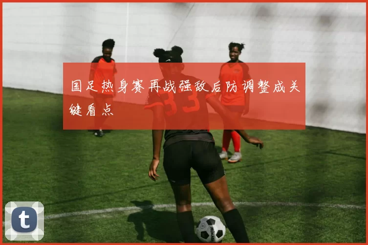 国足热身赛再战强敌后防调整成关键看点