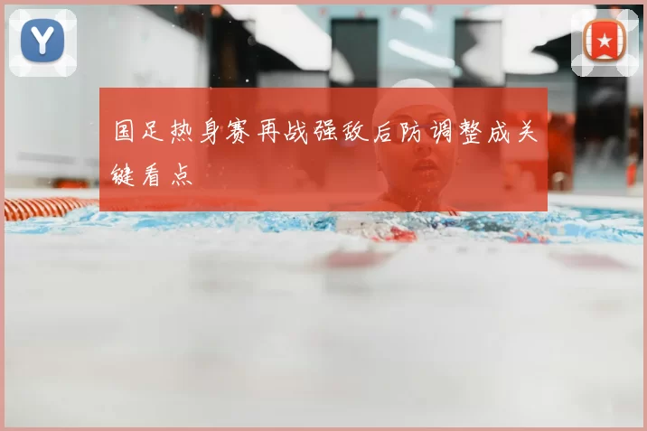 国足热身赛再战强敌后防调整成关键看点
