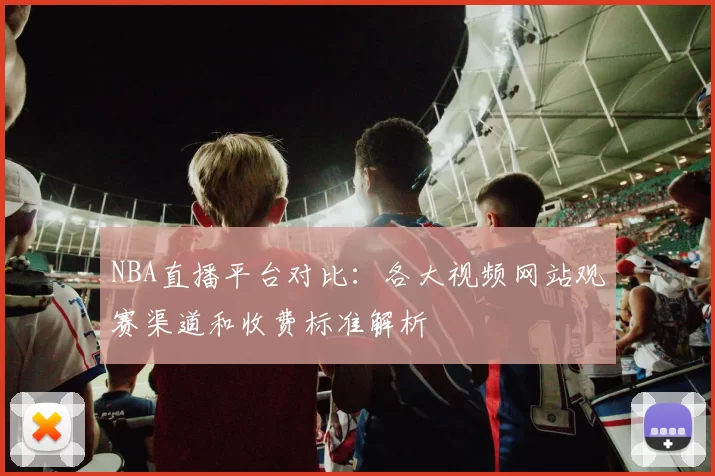 NBA直播平台对比：各大视频网站观赛渠道和收费标准解析