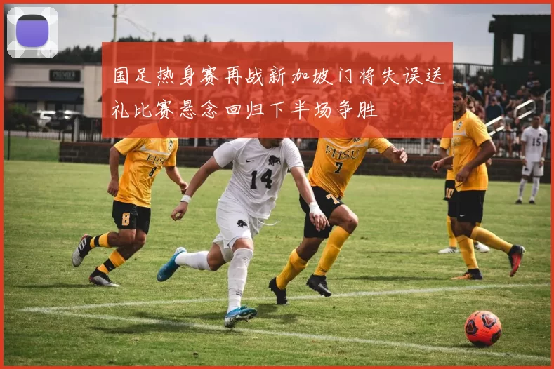 国足热身赛再战新加坡门将失误送礼比赛悬念回归下半场争胜