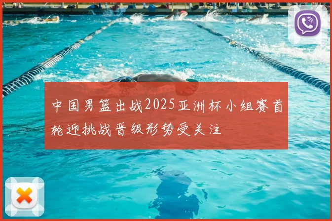 中国男篮出战2025亚洲杯小组赛首轮迎挑战晋级形势受关注
