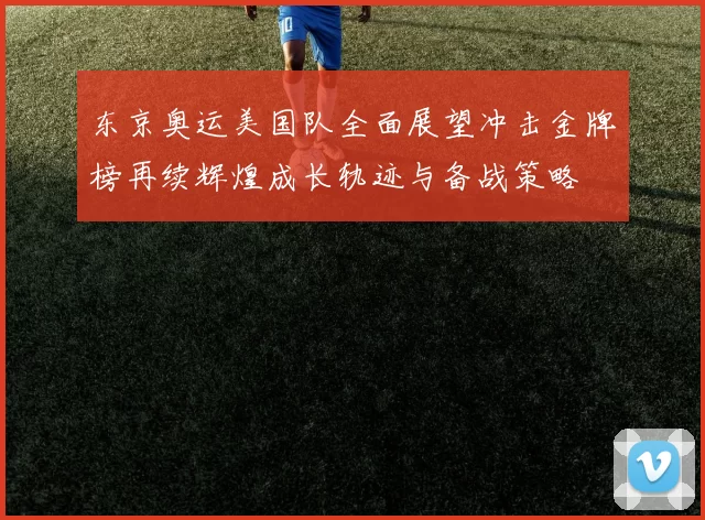 东京奥运美国队全面展望冲击金牌榜再续辉煌成长轨迹与备战策略