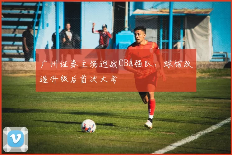 广州证券主场迎战CBA强队,球馆改造升级后首次大考