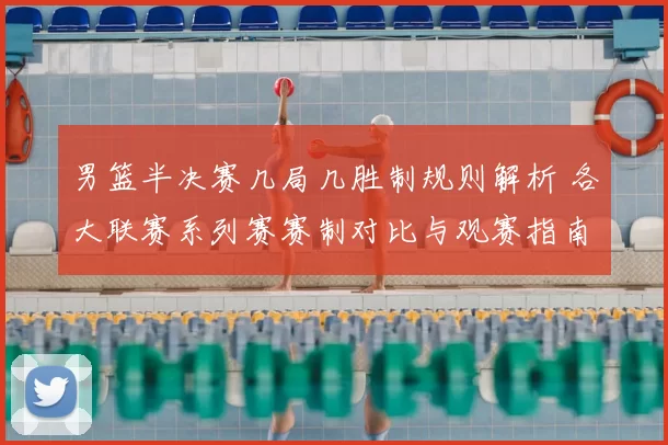 男篮半决赛几局几胜制规则解析 各大联赛系列赛赛制对比与观赛指南