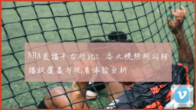 NBA直播平台对比:各大视频网站转播权覆盖与观看体验分析