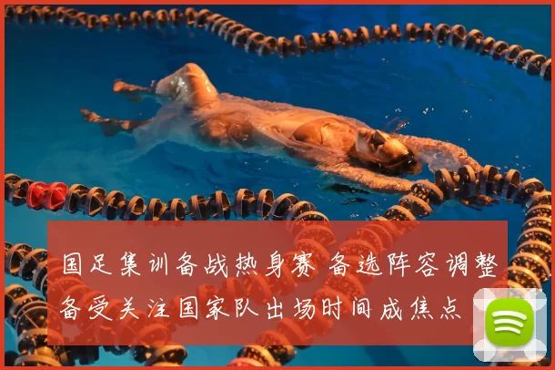 国足集训备战热身赛 备选阵容调整备受关注国家队出场时间成焦点