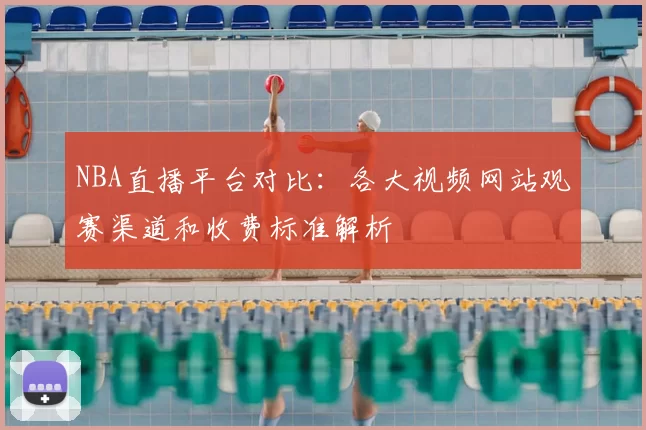 NBA直播平台对比：各大视频网站观赛渠道和收费标准解析