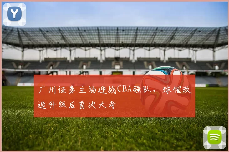 广州证券主场迎战CBA强队,球馆改造升级后首次大考