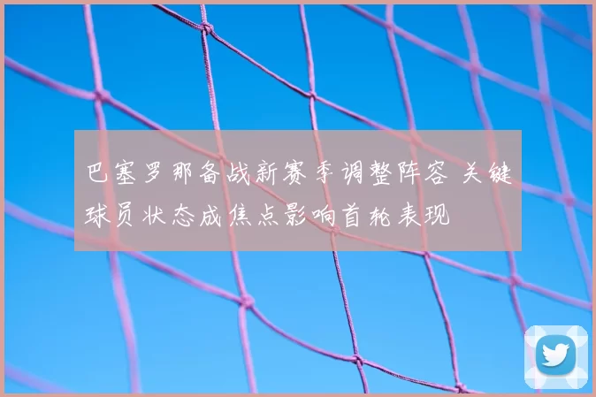 巴塞罗那备战新赛季调整阵容 关键球员状态成焦点影响首轮表现