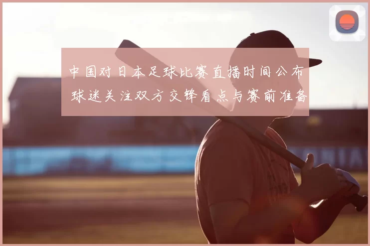 中国对日本足球比赛直播时间公布 球迷关注双方交锋看点与赛前准备