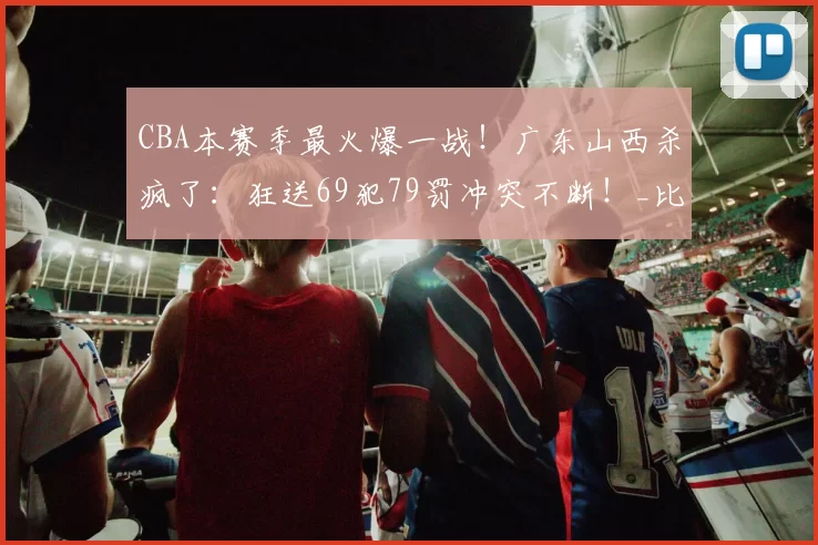 CBA本赛季最火爆一战！广东山西杀疯了：狂送69犯79罚冲突不断！_比赛_1_NBA
