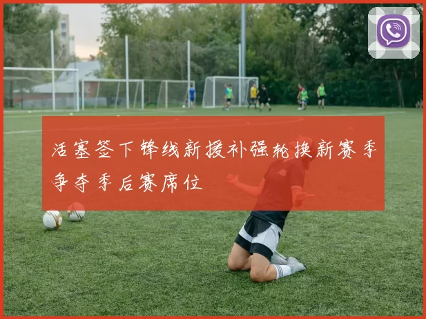 活塞签下锋线新援补强轮换新赛季争夺季后赛席位