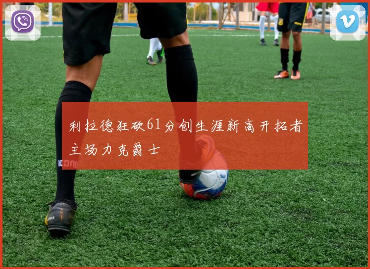 利拉德狂砍61分创生涯新高开拓者主场力克爵士