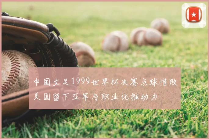 中国女足1999世界杯决赛点球惜败美国留下亚军与职业化推动力