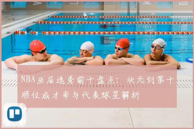 NBA历届选秀前十盘点：状元到第十顺位成才率与代表球星解析