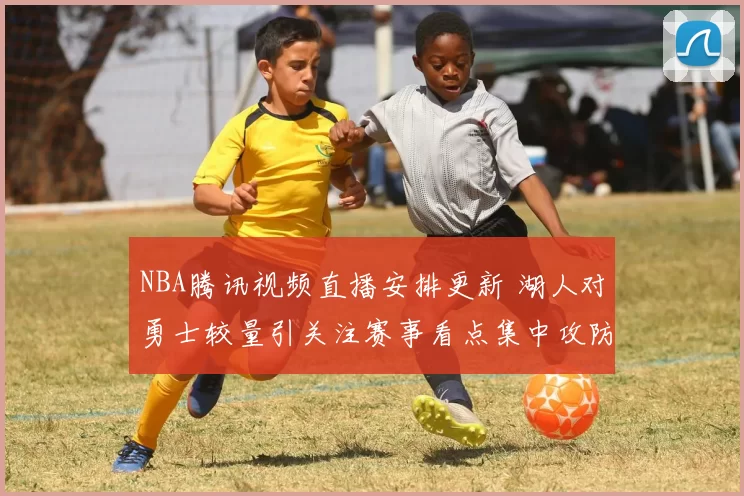 NBA腾讯视频直播安排更新 湖人对勇士较量引关注赛事看点集中攻防对决
