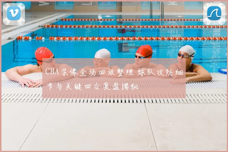 CBA录像全场回放整理 球队攻防细节与关键回合复盘揭秘