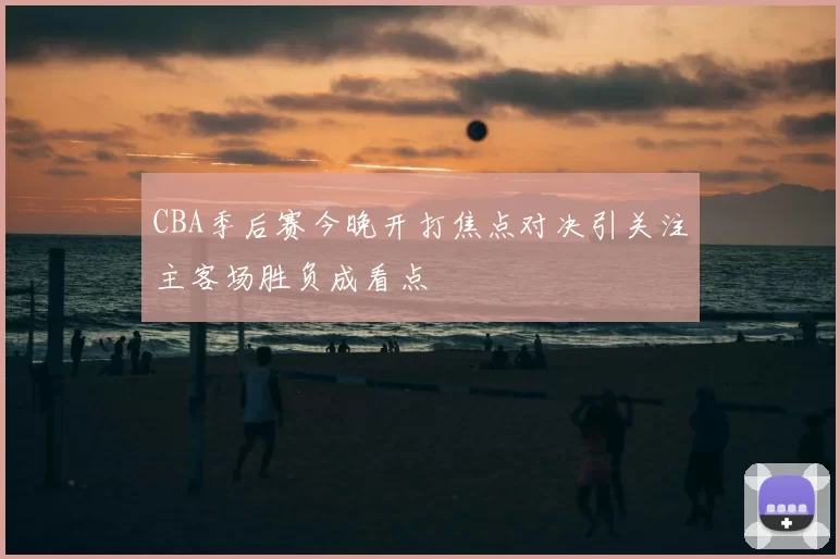 CBA季后赛今晚开打焦点对决引关注主客场胜负成看点