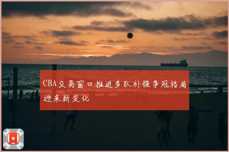 CBA交易窗口推进多队补强争冠格局迎来新变化