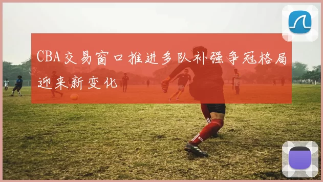 CBA交易窗口推进多队补强争冠格局迎来新变化