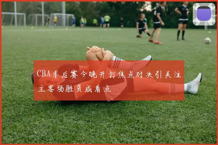 CBA季后赛今晚开打焦点对决引关注主客场胜负成看点