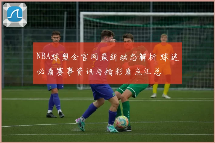 NBA球盟会官网最新动态解析 球迷必看赛事资讯与精彩看点汇总