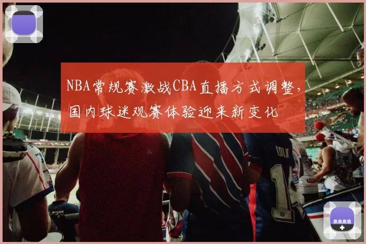 NBA常规赛激战CBA直播方式调整,国内球迷观赛体验迎来新变化