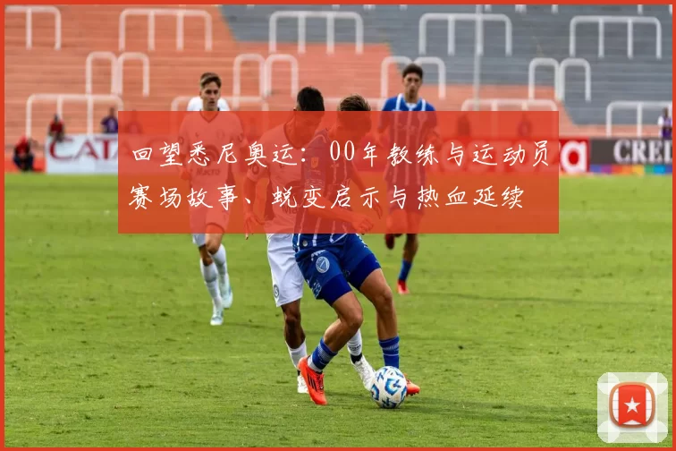 回望悉尼奥运:00年教练与运动员赛场故事、蜕变启示与热血延续