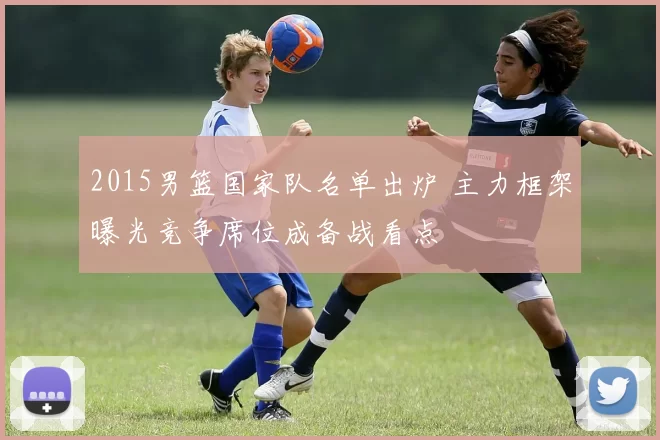 2015男篮国家队名单出炉 主力框架曝光竞争席位成备战看点